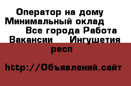 Оператор на дому › Минимальный оклад ­ 40 000 - Все города Работа » Вакансии   . Ингушетия респ.
